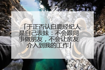 于正否认白鹿经纪人是自己表妹：不会跟同事做朋友，不会让亲友介入到我的工作