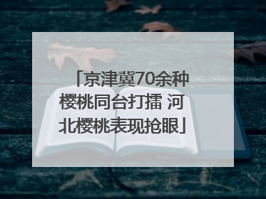 京津冀70余种樱桃同台打擂 河北樱桃表现抢眼
