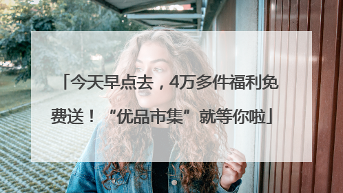 今天早点去，4万多件福利免费送！“优品市集”就等你啦