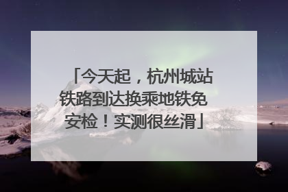 今天起，杭州城站铁路到达换乘地铁免安检！实测很丝滑