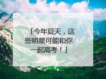 今年夏天，这些明星可能和你一起高考！