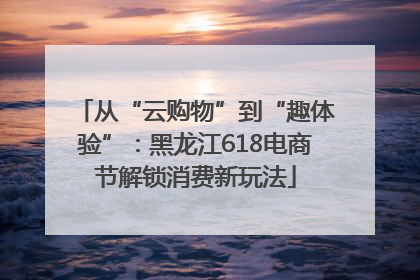 从“云购物”到“趣体验”：黑龙江618电商节解锁消费新玩法