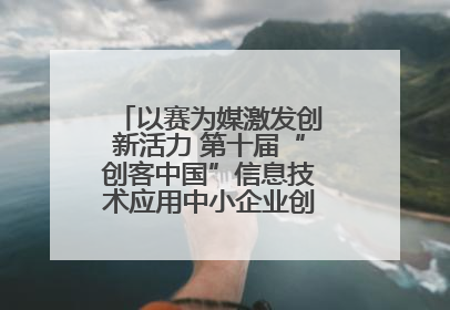 以赛为媒激发创新活力 第十届“创客中国”信息技术应用中小企业创新创业大赛举行