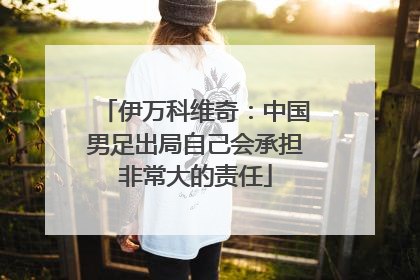 伊万科维奇：中国男足出局自己会承担非常大的责任