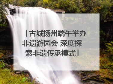 古城扬州端午举办非遗游园会 深度探索非遗传承模式