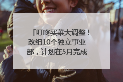 叮咚买菜大调整！改组10个独立事业部，计划在5月完成App端全面改版