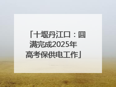 十堰丹江口：圆满完成2025年高考保供电工作