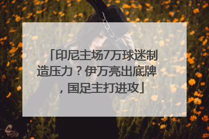 印尼主场7万球迷制造压力？伊万亮出底牌，国足主打进攻