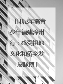 印尼华裔青少年福建漳州行：感受祖地文化和侨乡发展脉搏
