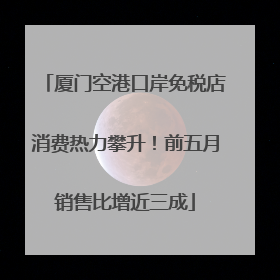 厦门空港口岸免税店消费热力攀升！前五月销售比增近三成