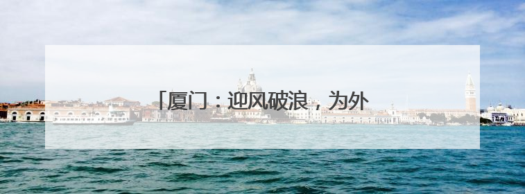 厦门：迎风破浪，为外贸多元化布局开路护航