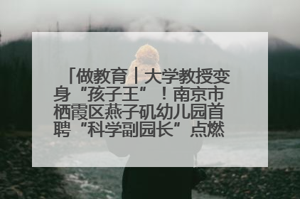 做教育︱大学教授变身“孩子王”！南京市栖霞区燕子矶幼儿园首聘“科学副园长”点燃萌娃科学梦
