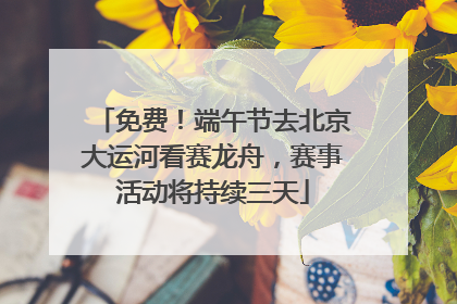 免费！端午节去北京大运河看赛龙舟，赛事活动将持续三天