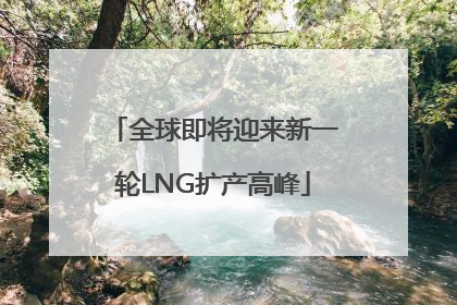 全球即将迎来新一轮LNG扩产高峰