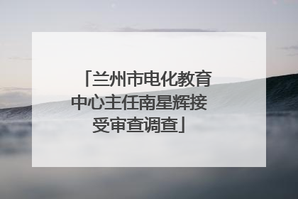 兰州市电化教育中心主任南星辉接受审查调查