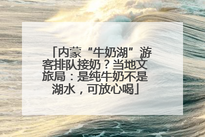 内蒙“牛奶湖”游客排队接奶？当地文旅局：是纯牛奶不是湖水，可放心喝