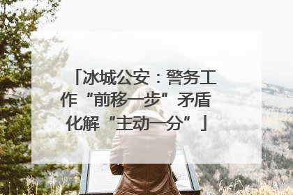 冰城公安：警务工作“前移一步”矛盾化解“主动一分”