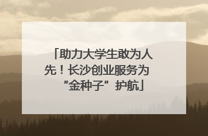 助力大学生敢为人先！长沙创业服务为“金种子”护航