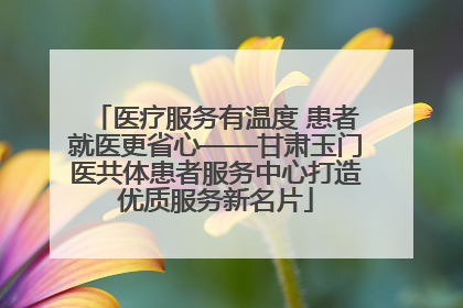 医疗服务有温度 患者就医更省心——甘肃玉门医共体患者服务中心打造优质服务新名片