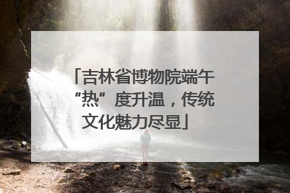 吉林省博物院端午“热”度升温，传统文化魅力尽显