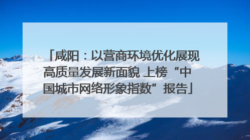 咸阳：以营商环境优化展现高质量发展新面貌 上榜“中国城市网络形象指数”报告