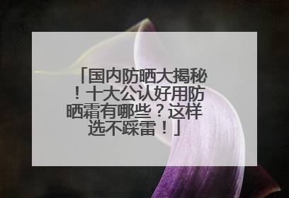 国内防晒大揭秘！十大公认好用防晒霜有哪些？这样选不踩雷！