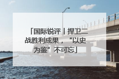 国际锐评丨捍卫二战胜利成果，“以史为鉴”不可忘