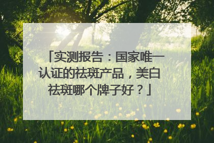 实测报告：国家唯一认证的祛斑产品，美白祛斑哪个牌子好？