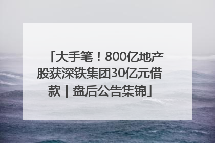 大手笔！800亿地产股获深铁集团30亿元借款｜盘后公告集锦