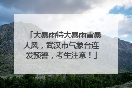 大暴雨特大暴雨雷暴大风，武汉市气象台连发预警，考生注意！