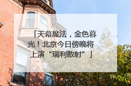 天幕魔法，金色暮光！北京今日傍晚将上演“瑞利散射”