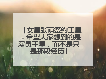 女星张萌签约王星：希望大家想到的是演员王星，而不是只是那段经历