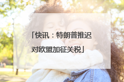 快讯：特朗普推迟对欧盟加征关税