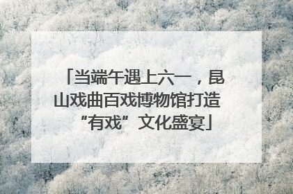 当端午遇上六一，昆山戏曲百戏博物馆打造“有戏”文化盛宴