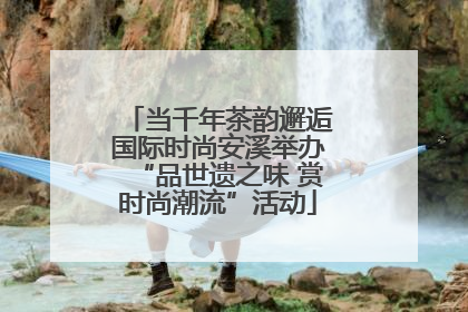 当千年茶韵邂逅国际时尚安溪举办“品世遗之味 赏时尚潮流”活动