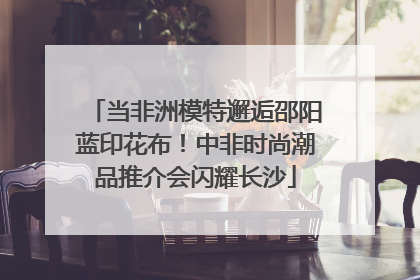 当非洲模特邂逅邵阳蓝印花布！中非时尚潮品推介会闪耀长沙