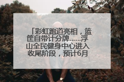 彩虹跑道亮相，篮筐自带计分牌……浮山全民健身中心进入收尾阶段，预计6月30日试运营