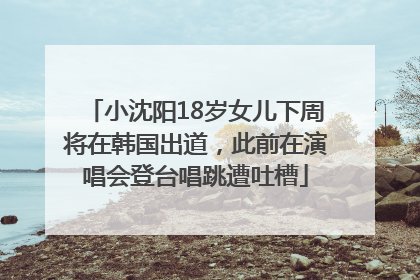 小沈阳18岁女儿下周将在韩国出道，此前在演唱会登台唱跳遭吐槽