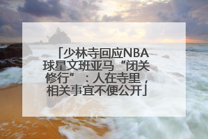 少林寺回应NBA球星文班亚马“闭关修行”：人在寺里，相关事宜不便公开