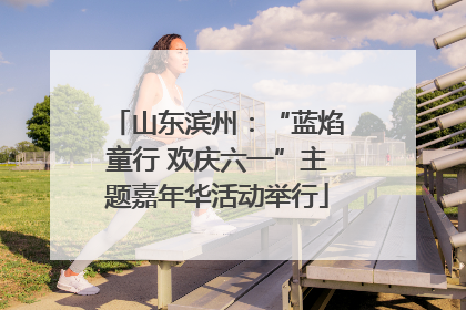 山东滨州：“蓝焰童行 欢庆六一”主题嘉年华活动举行