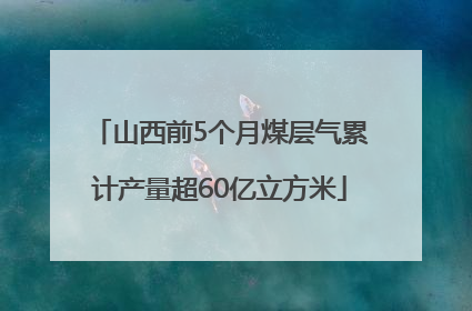 山西前5个月煤层气累计产量超60亿立方米