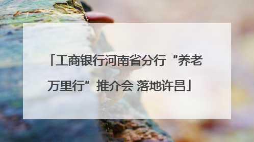 工商银行河南省分行“养老万里行”推介会 落地许昌