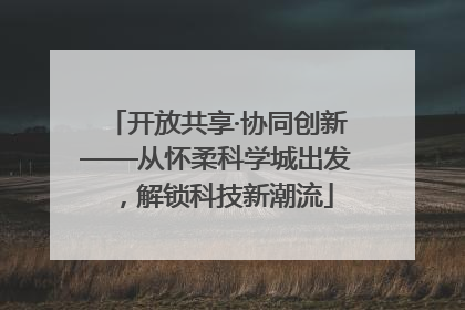 开放共享·协同创新——从怀柔科学城出发，解锁科技新潮流