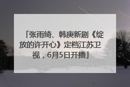 张雨绮、韩庚新剧《绽放的许开心》定档江苏卫视，6月5日开播