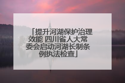 提升河湖保护治理效能 四川省人大常委会启动河湖长制条例执法检查
