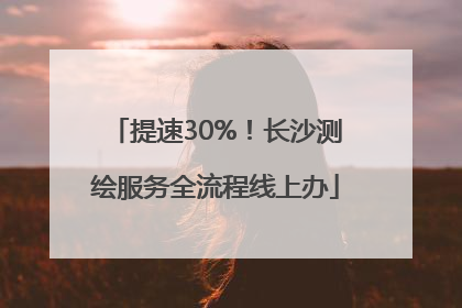 提速30%！长沙测绘服务全流程线上办
