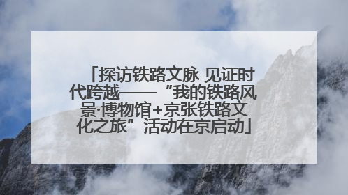 探访铁路文脉 见证时代跨越——“我的铁路风景·博物馆+京张铁路文化之旅”活动在京启动