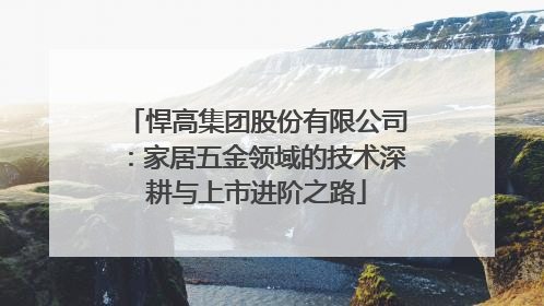 悍高集团股份有限公司：家居五金领域的技术深耕与上市进阶之路