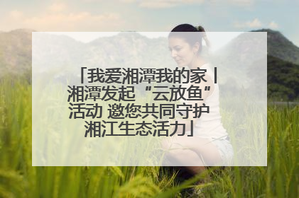 我爱湘潭我的家丨湘潭发起“云放鱼”活动 邀您共同守护湘江生态活力