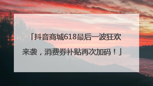 抖音商城618最后一波狂欢来袭，消费券补贴再次加码！